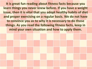 It is great fun reading about fitness facts because you
learn things you never knew before. If you have a weight
issue, then it is vital that you adopt healthy habits of diet
and proper exercising on a regular basis. We do not have
   to convince you as to why it is necessary to do those
  things. As you read the following fitness facts, keep in
     mind your own situation and how to apply them.
 