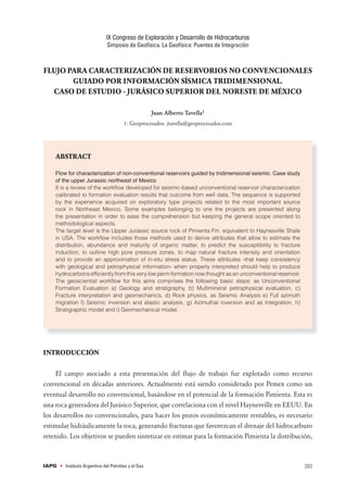 FLUJO PARA CARACTERIZACIÓN DE RESERVORIOS NO CONVENCIONALES
GUIADO POR INFORMACIÓN SÍSMICA TRIDIMENSIONAL.
CASO DE ESTUDIO - JURÁSICO SUPERIOR DEL NORESTE DE MÉXICO
Juan Alberto Tavella1
1: Geoprocesados. jtavella@geoprocesados.com
ABSTRACT
Flow for characterization of non-conventional reservoirs guided by tridimensional seismic. Case study
of the upper Jurassic northeast of Mexico
It is a review of the workflow developed for seismic-based unconventional reservoir characterization
calibrated to formation evaluation results that outcome from well data. The sequence is supported
by the experience acquired on exploratory type projects related to the most important source
rock in Northeast Mexico. Some examples belonging to one the projects are presented along
the presentation in order to ease the comprehension but keeping the general scope oriented to
methodological aspects.
The target level is the Upper Jurassic source rock of Pimienta Fm. equivalent to Haynesville Shale
in USA. The workflow includes those methods used to derive attributes that allow to estimate the
distribution, abundance and maturity of organic matter, to predict the susceptibility to fracture
induction, to outline high pore pressure zones, to map natural fracture intensity and orientation
and to provide an approximation of in-situ stress status. These attributes -that keep consistency
with geological and petrophysical information- when properly interpreted should help to produce
hydrocarbons efficiently from this very low perm formation now thought as an unconventional reservoir.
The geoscientist workflow for this aims comprises the following basic steps: as Unconventional
Formation Evaluation a) Geology and stratigraphy, b) Multimineral petrophysical evaluation, c)
Fracture interpretation and geomechanics, d) Rock physics, as Seismic Analysis e) Full azimuth
migration f) Seismic inversion and elastic analysis, g) Azimuthal inversion and as Integration, h)
Stratigraphic model and i) Geomechanical model.
INTRODUCCIÓN
El campo asociado a esta presentación del flujo de trabajo fue explotado como recurso
convencional en décadas anteriores. Actualmente está siendo considerado por Pemex como un
eventual desarrollo no convencional, basándose en el potencial de la formación Pimienta. Esta es
una roca generadora del Jurásico Superior, que correlaciona con el nivel Haynesville en EEUU. En
los desarrollos no convencionales, para hacer los pozos económicamente rentables, es necesario
estimular hidráulicamente la roca, generando fracturas que favorezcan el drenaje del hidrocarburo
retenido. Los objetivos se pueden sintetizar en estimar para la formación Pimienta la distribución,
393
IX Congreso de Exploración y Desarrollo de Hidrocarburos
Simposio de Geofísica. La Geofísica: Puentes de Integración
IAPG • Instituto Argentino del Petróleo y el Gas
 