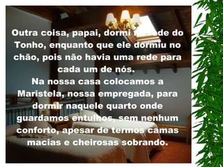 Outra coisa, papai, dormi na rede do Tonho, enquanto que ele dormiu no chão, pois não havia uma rede para cada um de nós.  Na nossa casa colocamos a Maristela, nossa empregada, para dormir naquele quarto onde guardamos entulhos, sem nenhum conforto, apesar de termos camas macias e cheirosas sobrando.   