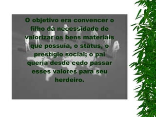 O objetivo era convencer o filho da necessidade de valorizar os bens materiais que possuía, o status, o prestígio social; o pai queria desde cedo passar esses valores  para  seu herdeiro. 