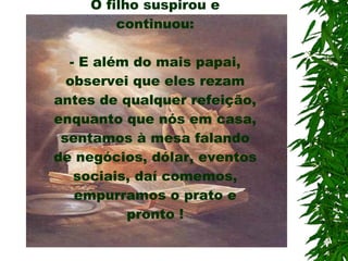 O filho suspirou e continuou: - E além do mais papai, observei que eles rezam antes de qualquer refeição, enquanto que nós em casa, sentamos à mesa falando de negócios, dólar, eventos sociais, daí comemos, empurramos o prato e pronto ! 