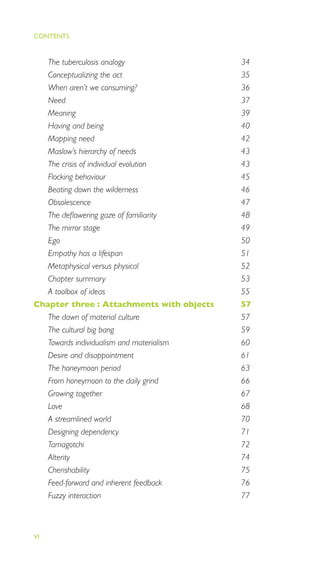 EMOTIONALLY DURABLE DESIGN
VI
The tuberculosis analogy 34
Conceptualizing the act 35
When aren’t we consuming? 36
Need 37
Meaning 39
Having and being 40
Mapping need 42
Maslow’s hierarchy of needs 43
The crisis of individual evolution 43
Flocking behaviour 45
Beating down the wilderness 46
Obsolescence 47
The deﬂowering gaze of familiarity 48
The mirror stage 49
Ego 50
Empathy has a lifespan 51
Metaphysical versus physical 52
Chapter summary 53
A toolbox of ideas 55
Chapter three : Attachments with objects 57
The dawn of material culture 57
The cultural big bang 59
Towards individualism and materialism 60
Desire and disappointment 61
The honeymoon period 63
From honeymoon to the daily grind 66
Growing together 67
Love 68
A streamlined world 70
Designing dependency 71
Tamagotchi 72
Alterity 74
Cherishability 75
Feed-forward and inherent feedback 76
Fuzzy interaction 77
CONTENTS
 