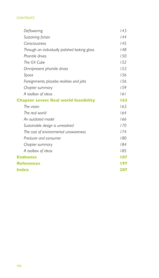 EMOTIONALLY DURABLE DESIGN
VIII
Deﬂowering 143
Sustaining ﬁction 144
Consciousness 145
Through an individually polished looking glass 148
Phantile drives 150
The G4 Cube 152
Omnipresent phantile drives 153
Space 156
Foreignments, placebo realities and jolts 156
Chapter summary 159
A toolbox of ideas 161
Chapter seven: Real world feasibility 163
The vision 163
The real world 164
An outdated model 166
Sustainable design is unresolved 170
The cost of environmental unawareness 174
Producer and consumer 180
Chapter summary 184
A toolbox of ideas 185
Endnotes 187
References 197
Index 207
CONTENTS
 