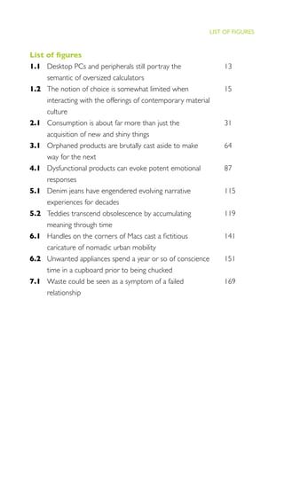 IX
THE PROGRESS ILLUSION
List of ﬁgures
1.1 Desktop PCs and peripherals still portray the 13
semantic of oversized calculators
1.2 The notion of choice is somewhat limited when 15
interacting with the offerings of contemporary material
culture
2.1 Consumption is about far more than just the 31
acquisition of new and shiny things
3.1 Orphaned products are brutally cast aside to make 64
way for the next
4.1 Dysfunctional products can evoke potent emotional 87
responses
5.1 Denim jeans have engendered evolving narrative 115
experiences for decades
5.2 Teddies transcend obsolescence by accumulating 119
meaning through time
6.1 Handles on the corners of Macs cast a ﬁctitious 141
caricature of nomadic urban mobility
6.2 Unwanted appliances spend a year or so of conscience 151
time in a cupboard prior to being chucked
7.1 Waste could be seen as a symptom of a failed 169
relationship
LIST OF FIGURES
 