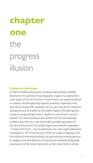 1
THE PROGRESS ILLUSION
chapter
one
the
progress
illusion
Ecological awakenings
In 1966 the National Aeronautics and Space Administration (NASA)
delivered to the world the ﬁrst photographic images of our planet from
outer space, and for the ﬁrst time in human history we experienced Earth
as a holistic and self-supporting organism peacefully suspended in the
dark silence of space.We witnessed with our own eyes Earth’s protective
atmosphere, and were jolted by the evident fragility of this blue gaseous
membrane proportionally similar in depth to ‘a coat of paint around a
football’.1
The social shockwave that resulted from this uncomplicated
revelation gave birth to a new and socially accessible appreciation of
the natural environment.The world’s largest environmental organization
– Friends of the Earth – was founded three years later closely followed by
Greenpeace in 1971. From the early 1970s, the output of legislation and
transnational environmental policies also grew, placing increasing pressure
on designers and manufacturers to improve their standards.Today, public
consciousness of the human destruction on the natural world is almost
 