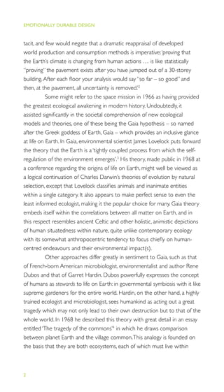 EMOTIONALLY DURABLE DESIGN
2
tacit, and few would negate that a dramatic reappraisal of developed
world production and consumption methods is imperative:‘proving that
the Earth’s climate is changing from human actions … is like statistically
“proving” the pavement exists after you have jumped out of a 30-storey
building.After each ﬂoor your analysis would say “so far – so good” and
then, at the pavement, all uncertainty is removed.’2
Some might refer to the space mission in 1966 as having provided
the greatest ecological awakening in modern history. Undoubtedly, it
assisted signiﬁcantly in the societal comprehension of new ecological
models and theories, one of these being the Gaia hypothesis – so named
after the Greek goddess of Earth, Gaia – which provides an inclusive glance
at life on Earth. In Gaia, environmental scientist James Lovelock puts forward
the theory that the Earth is a ‘tightly coupled process from which the self-
regulation of the environment emerges’.3
His theory, made public in 1968 at
a conference regarding the origins of life on Earth, might well be viewed as
a logical continuation of Charles Darwin’s theories of evolution by natural
selection, except that Lovelock classiﬁes animals and inanimate entities
within a single category. It also appears to make perfect sense to even the
least informed ecologist, making it the popular choice for many. Gaia theory
embeds itself within the correlations between all matter on Earth, and in
this respect resembles ancient Celtic and other holistic, animistic depictions
of human situatedness within nature, quite unlike contemporary ecology
with its somewhat anthropocentric tendency to focus chieﬂy on human-
centred endeavours and their environmental impact(s).
Other approaches differ greatly in sentiment to Gaia, such as that
of French-born American microbiologist, environmentalist and author Rene
Dubos and that of Garret Hardin. Dubos powerfully expresses the concept
of humans as stewards to life on Earth: in governmental symbiosis with it like
supreme gardeners for the entire world. Hardin, on the other hand, a highly
trained ecologist and microbiologist, sees humankind as acting out a great
tragedy which may not only lead to their own destruction but to that of the
whole world. In 1968 he described this theory with great detail in an essay
entitled ‘The tragedy of the commons’4
in which he draws comparison
between planet Earth and the village common.This analogy is founded on
the basis that they are both ecosystems, each of which must live within
 