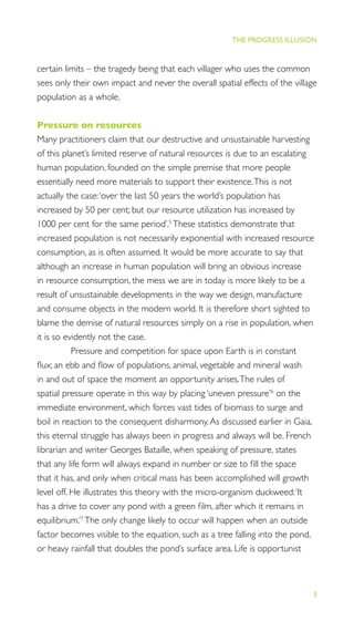 3
THE PROGRESS ILLUSION
certain limits – the tragedy being that each villager who uses the common
sees only their own impact and never the overall spatial effects of the village
population as a whole.
Pressure on resources
Many practitioners claim that our destructive and unsustainable harvesting
of this planet’s limited reserve of natural resources is due to an escalating
human population, founded on the simple premise that more people
essentially need more materials to support their existence.This is not
actually the case:‘over the last 50 years the world’s population has
increased by 50 per cent; but our resource utilization has increased by
1000 per cent for the same period’.5
These statistics demonstrate that
increased population is not necessarily exponential with increased resource
consumption, as is often assumed. It would be more accurate to say that
although an increase in human population will bring an obvious increase
in resource consumption, the mess we are in today is more likely to be a
result of unsustainable developments in the way we design, manufacture
and consume objects in the modern world. It is therefore short sighted to
blame the demise of natural resources simply on a rise in population, when
it is so evidently not the case.
Pressure and competition for space upon Earth is in constant
ﬂux; an ebb and ﬂow of populations, animal, vegetable and mineral wash
in and out of space the moment an opportunity arises.The rules of
spatial pressure operate in this way by placing ‘uneven pressure’6
on the
immediate environment, which forces vast tides of biomass to surge and
boil in reaction to the consequent disharmony.As discussed earlier in Gaia,
this eternal struggle has always been in progress and always will be. French
librarian and writer Georges Bataille, when speaking of pressure, states
that any life form will always expand in number or size to ﬁll the space
that it has, and only when critical mass has been accomplished will growth
level off. He illustrates this theory with the micro-organism duckweed:‘It
has a drive to cover any pond with a green ﬁlm, after which it remains in
equilibrium.’7
The only change likely to occur will happen when an outside
factor becomes visible to the equation, such as a tree falling into the pond,
or heavy rainfall that doubles the pond’s surface area. Life is opportunist
 