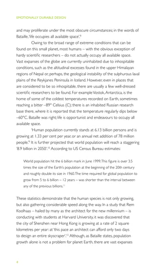 EMOTIONALLY DURABLE DESIGN
4
and may proliferate under the most obscure circumstances; in the words of
Bataille,‘life occupies all available space’.8
Owing to the broad range of extreme conditions that can be
found on this small planet, most humans – with the obvious exception of
hardy scientiﬁc researchers – do not actually occupy all available space.
Vast expanses of the globe are currently uninhabited due to inhospitable
conditions, such as the altitudinal excesses found in the upper Himalayan
regions of Nepal or, perhaps, the geological instability of the sulphurous laval
plains of the Reykjanes Peninsula in Iceland. However, even in places that
are considered to be so inhospitable, there are usually a few well-dressed
scientiﬁc researchers to be found. For exampleVostok,Antarctica, is the
home of some of the coldest temperatures recorded on Earth, sometimes
reaching a bitter –89° Celsius (C); there is an inhabited Russian research
base there, where it is reported that the temperature regularly dips below
–60°C. Bataille was right; life is opportunist and endeavours to occupy all
available space.
‘Human population currently stands at 6.13 billion persons and is
growing at 1.33 per cent per year, or an annual net addition of 78 million
people.’9
It is further projected that world population will reach a staggering
‘8.9 billion in 2050’.10
According to US Census Bureau estimates:
World population hit the 6 billion mark in June 1999.This ﬁgure is over 3.5
times the size of the Earth’s population at the beginning of the 20th century
and roughly double its size in 1960.The time required for global population to
grow from 5 to 6 billion – 12 years – was shorter than the interval between
any of the previous billions.11
These statistics demonstrate that the human species is not only growing,
but also gathering considerable speed along the way. In a study that Rem
Koolhaas – hailed by many as the architect for the new millennium – is
conducting with students at Harvard University, it was discovered that
the city of Shenzhen near Hong Kong is growing at a rate of 2 square
kilometres per year: at ‘this pace an architect can afford only two days
to design an entire skyscraper’.12
Although, as Bataille states, population
growth alone is not a problem for planet Earth, there are vast expanses
 