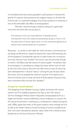 5
THE PROGRESS ILLUSION
of uninhabited land that excess population could spread to. However, the
growth of a species whose presence has negative impacts on all other life
must be seen as a potential ecological crisis. Excess pressure on resources is
one of the lamentable side effects of overpopulation.
We lead a resource-hungry existence, taking out a great deal
more from the Earth than we put back in:
Even bearing in mind a very loose deﬁnition of development, the
anthropocentric bias of the statement [sustainability] springs to mind; it is not
the preservation of nature’s dignity which is on the international agenda, but to
extend human-centred utilitarianism to posterity.13
Resources – as we like to call matter for which we have a commercial use –
are being transformed at a speed far beyond the natural self-renewing rate
of the biosphere. Consequently, reserves of useful matter are running low
and many will soon have vanished.‘The human race was fortunate enough
to inherit a 3.8 billion-year-old reserve of natural capital.’14
At present rates
of consumption, it is predicted as unlikely that there will be much of it left
by the end of this century.‘Since the mid 18th century, more of nature has
been destroyed than in all prior history.’15
During the past 50 years alone,
the human race has stripped the world of a quarter of its topsoil and a
third of its forest cover.‘In total, one third of all the planet’s resources have
been consumed within the past four decades.’16
Design for sustainability?
The designing of new lifestyles running in tighter synchrony with natural
systems was ﬁrst credibly proposed as far back as the 13th century.
German theologian Meister Eckhart frequently conceptualized Earth as a
fragile and sensitive resource affected by human endeavour; so concern for
the natural environment is anything but a contemporary malaise. During the
early 1800s, upper-class lovers of the great outdoors were amongst the ﬁrst
to balk at the timber industry’s brutal harvesting of ancient woodlands; yet
their cries were motivated by aesthetic values rather than a threat to local
biodiversity or the loss of natural air ﬁltration.
 