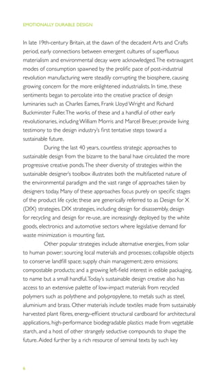 EMOTIONALLY DURABLE DESIGN
6
In late 19th-century Britain, at the dawn of the decadent Arts and Crafts
period, early connections between emergent cultures of superﬂuous
materialism and environmental decay were acknowledged.The extravagant
modes of consumption spawned by the proliﬁc pace of post-industrial
revolution manufacturing were steadily corrupting the biosphere, causing
growing concern for the more enlightened industrialists. In time, these
sentiments began to percolate into the creative practice of design
luminaries such as Charles Eames, Frank Lloyd Wright and Richard
Buckminster Fuller.The works of these and a handful of other early
revolutionaries, including William Morris and Marcel Breuer, provide living
testimony to the design industry’s ﬁrst tentative steps toward a
sustainable future.
During the last 40 years, countless strategic approaches to
sustainable design from the bizarre to the banal have circulated the more
progressive creative ponds.The sheer diversity of strategies within the
sustainable designer’s toolbox illustrates both the multifaceted nature of
the environmental paradigm and the vast range of approaches taken by
designers today. Many of these approaches focus purely on speciﬁc stages
of the product life cycle; these are generically referred to as Design for X
(DfX) strategies. DfX strategies, including design for disassembly, design
for recycling and design for re-use, are increasingly deployed by the white
goods, electronics and automotive sectors where legislative demand for
waste minimization is mounting fast.
Other popular strategies include alternative energies, from solar
to human power; sourcing local materials and processes; collapsible objects
to conserve landﬁll space; supply chain management; zero emissions;
compostable products; and a growing left-ﬁeld interest in edible packaging,
to name but a small handful.Today’s sustainable design creative also has
access to an extensive palette of low-impact materials from recycled
polymers such as polythene and polypropylene, to metals such as steel,
aluminium and brass. Other materials include textiles made from sustainably
harvested plant ﬁbres, energy-efﬁcient structural cardboard for architectural
applications, high-performance biodegradable plastics made from vegetable
starch, and a host of other strangely seductive compounds to shape the
future.Aided further by a rich resource of seminal texts by such key
 