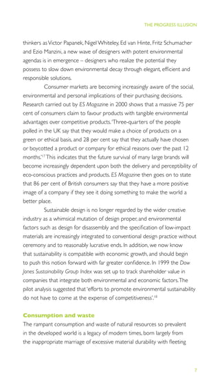 7
THE PROGRESS ILLUSION
thinkers asVictor Papanek, Nigel Whiteley, Ed van Hinte, Fritz Schumacher
and Ezio Manzini, a new wave of designers with potent environmental
agendas is in emergence – designers who realize the potential they
possess to slow down environmental decay through elegant, efﬁcient and
responsible solutions.
Consumer markets are becoming increasingly aware of the social,
environmental and personal implications of their purchasing decisions.
Research carried out by ES Magazine in 2000 shows that a massive 75 per
cent of consumers claim to favour products with tangible environmental
advantages over competitive products.‘Three-quarters of the people
polled in the UK say that they would make a choice of products on a
green or ethical basis, and 28 per cent say that they actually have chosen
or boycotted a product or company for ethical reasons over the past 12
months.’17
This indicates that the future survival of many large brands will
become increasingly dependent upon both the delivery and perceptibility of
eco-conscious practices and products. ES Magazine then goes on to state
that 86 per cent of British consumers say that they have a more positive
image of a company if they see it doing something to make the world a
better place.
Sustainable design is no longer regarded by the wider creative
industry as a whimsical mutation of design proper, and environmental
factors such as design for disassembly and the speciﬁcation of low-impact
materials are increasingly integrated to conventional design practice without
ceremony and to reasonably lucrative ends. In addition, we now know
that sustainability is compatible with economic growth, and should begin
to push this notion forward with far greater conﬁdence. In 1999 the Dow
Jones Sustainability Group Index was set up to track shareholder value in
companies that integrate both environmental and economic factors.The
pilot analysis suggested that ‘efforts to promote environmental sustainability
do not have to come at the expense of competitiveness’.18
Consumption and waste
The rampant consumption and waste of natural resources so prevalent
in the developed world is a legacy of modern times, born largely from
the inappropriate marriage of excessive material durability with ﬂeeting
 