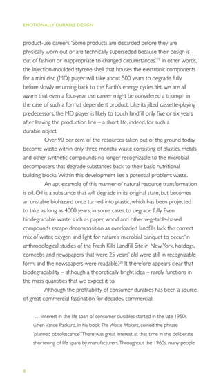 EMOTIONALLY DURABLE DESIGN
8
product-use careers.‘Some products are discarded before they are
physically worn out or are technically superseded because their design is
out of fashion or inappropriate to changed circumstances.’19
In other words,
the injection-moulded styrene shell that houses the electronic components
for a mini disc (MD) player will take about 500 years to degrade fully
before slowly returning back to the Earth’s energy cycles.Yet, we are all
aware that even a four-year use career might be considered a triumph in
the case of such a format dependent product. Like its jilted cassette-playing
predecessors, the MD player is likely to touch landﬁll only ﬁve or six years
after leaving the production line – a short life, indeed, for such a
durable object.
Over 90 per cent of the resources taken out of the ground today
become waste within only three months: waste consisting of plastics, metals
and other synthetic compounds no longer recognizable to the microbial
decomposers that degrade substances back to their basic nutritional
building blocks.Within this development lies a potential problem: waste.
An apt example of this manner of natural resource transformation
is oil. Oil is a substance that will degrade in its original state, but becomes
an unstable biohazard once turned into plastic, which has been projected
to take as long as 4000 years, in some cases, to degrade fully. Even
biodegradable waste such as paper, wood and other vegetable-based
compounds escape decomposition as overloaded landﬁlls lack the correct
mix of water, oxygen and light for nature’s microbial banquet to occur.‘In
anthropological studies of the Fresh Kills Landﬁll Site in NewYork, hotdogs,
corncobs and newspapers that were 25 years’ old were still in recognizable
form, and the newspapers were readable.’20
It therefore appears clear that
biodegradability – although a theoretically bright idea – rarely functions in
the mass quantities that we expect it to.
Although the proﬁtability of consumer durables has been a source
of great commercial fascination for decades, commercial:
… interest in the life span of consumer durables started in the late 1950s
whenVance Packard, in his book The Waste Makers, coined the phrase
‘planned obsolescence’.There was great interest at that time in the deliberate
shortening of life spans by manufacturers.Throughout the 1960s, many people
 