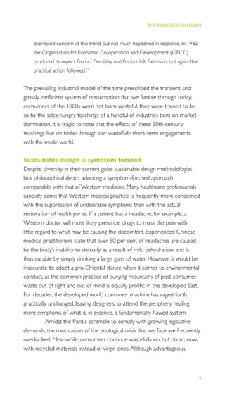 9
THE PROGRESS ILLUSION
expressed concern at this trend, but not much happened in response. In 1982
the Organisation for Economic Co-operation and Development (OECD)
produced its report Product Durability and Product Life Extension; but again little
practical action followed.21
The prevailing industrial model of the time prescribed the transient and
grossly inefﬁcient system of consumption that we fumble through today;
consumers of the 1900s were not born wasteful, they were trained to be
so by the sales-hungry teachings of a handful of industries bent on market
domination. It is tragic to note that the effects of these 20th-century
teachings live on today through our wastefully short-term engagements
with the made world.
Sustainable design is symptom focused
Despite diversity, in their current guise sustainable design methodologies
lack philosophical depth, adopting a symptom-focused approach
comparable with that of Western medicine. Many healthcare professionals
candidly admit that Western medical practice is frequently more concerned
with the suppression of undesirable symptoms than with the actual
restoration of health per se. If a patient has a headache, for example, a
Western doctor will most likely prescribe drugs to mask the pain with
little regard to what may be causing the discomfort. Experienced Chinese
medical practitioners state that over 50 per cent of headaches are caused
by the body’s inability to detoxify as a result of mild dehydration, and is
thus curable by simply drinking a large glass of water. However, it would be
inaccurate to adopt a pro-Oriental stance when it comes to environmental
conduct, as the common practice of burying mountains of post-consumer
waste out of sight and out of mind is equally proliﬁc in the developed East.
For decades, the developed world consumer machine has raged forth
practically unchanged, leaving designers to attend the periphery, healing
mere symptoms of what is, in essence, a fundamentally ﬂawed system.
Amidst the frantic scramble to comply with growing legislative
demands, the root causes of the ecological crisis that we face are frequently
overlooked. Meanwhile, consumers continue wastefully on, but do so, now,
with recycled materials instead of virgin ones.Although advantageous
 