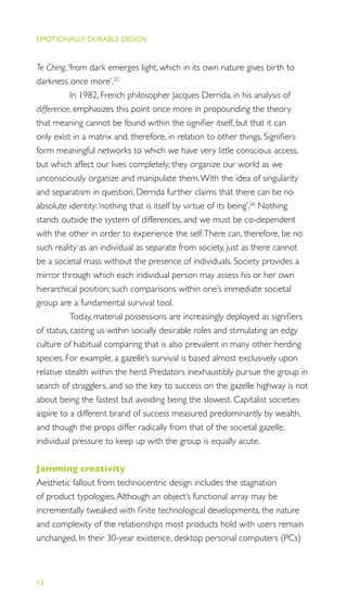 EMOTIONALLY DURABLE DESIGN
12
Te Ching,‘from dark emerges light, which in its own nature gives birth to
darkness once more’.25
In 1982, French philosopher Jacques Derrida, in his analysis of
difference, emphasizes this point once more in propounding the theory
that meaning cannot be found within the signiﬁer itself, but that it can
only exist in a matrix and, therefore, in relation to other things. Signiﬁers
form meaningful networks to which we have very little conscious access,
but which affect our lives completely; they organize our world as we
unconsciously organize and manipulate them.With the idea of singularity
and separatism in question, Derrida further claims that there can be no
absolute identity:‘nothing that is itself by virtue of its being’.26
Nothing
stands outside the system of differences, and we must be co-dependent
with the other in order to experience the self.There can, therefore, be no
such reality as an individual as separate from society, just as there cannot
be a societal mass without the presence of individuals. Society provides a
mirror through which each individual person may assess his or her own
hierarchical position; such comparisons within one’s immediate societal
group are a fundamental survival tool.
Today, material possessions are increasingly deployed as signiﬁers
of status, casting us within socially desirable roles and stimulating an edgy
culture of habitual comparing that is also prevalent in many other herding
species. For example, a gazelle’s survival is based almost exclusively upon
relative stealth within the herd. Predators inexhaustibly pursue the group in
search of stragglers, and so the key to success on the gazelle highway is not
about being the fastest but avoiding being the slowest. Capitalist societies
aspire to a different brand of success measured predominantly by wealth,
and though the props differ radically from that of the societal gazelle,
individual pressure to keep up with the group is equally acute.
Jamming creativity
Aesthetic fallout from technocentric design includes the stagnation
of product typologies.Although an object’s functional array may be
incrementally tweaked with ﬁnite technological developments, the nature
and complexity of the relationships most products hold with users remain
unchanged. In their 30-year existence, desktop personal computers (PCs)
 