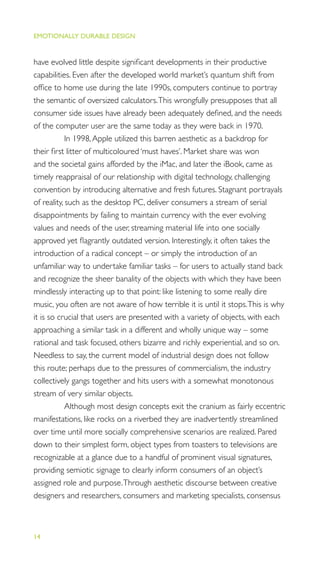 EMOTIONALLY DURABLE DESIGN
14
have evolved little despite signiﬁcant developments in their productive
capabilities. Even after the developed world market’s quantum shift from
ofﬁce to home use during the late 1990s, computers continue to portray
the semantic of oversized calculators.This wrongfully presupposes that all
consumer side issues have already been adequately deﬁned, and the needs
of the computer user are the same today as they were back in 1970.
In 1998,Apple utilized this barren aesthetic as a backdrop for
their ﬁrst litter of multicoloured ‘must haves’. Market share was won
and the societal gains afforded by the iMac, and later the iBook, came as
timely reappraisal of our relationship with digital technology, challenging
convention by introducing alternative and fresh futures. Stagnant portrayals
of reality, such as the desktop PC, deliver consumers a stream of serial
disappointments by failing to maintain currency with the ever evolving
values and needs of the user, streaming material life into one socially
approved yet ﬂagrantly outdated version. Interestingly, it often takes the
introduction of a radical concept – or simply the introduction of an
unfamiliar way to undertake familiar tasks – for users to actually stand back
and recognize the sheer banality of the objects with which they have been
mindlessly interacting up to that point: like listening to some really dire
music, you often are not aware of how terrible it is until it stops.This is why
it is so crucial that users are presented with a variety of objects, with each
approaching a similar task in a different and wholly unique way – some
rational and task focused, others bizarre and richly experiential, and so on.
Needless to say, the current model of industrial design does not follow
this route; perhaps due to the pressures of commercialism, the industry
collectively gangs together and hits users with a somewhat monotonous
stream of very similar objects.
Although most design concepts exit the cranium as fairly eccentric
manifestations, like rocks on a riverbed they are inadvertently streamlined
over time until more socially comprehensive scenarios are realized. Pared
down to their simplest form, object types from toasters to televisions are
recognizable at a glance due to a handful of prominent visual signatures,
providing semiotic signage to clearly inform consumers of an object’s
assigned role and purpose.Through aesthetic discourse between creative
designers and researchers, consumers and marketing specialists, consensus
 