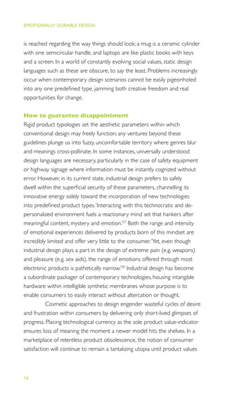 EMOTIONALLY DURABLE DESIGN
16
is reached regarding the way things should look; a mug is a ceramic cylinder
with one semicircular handle, and laptops are like plastic books with keys
and a screen. In a world of constantly evolving social values, static design
languages such as these are obscure, to say the least. Problems increasingly
occur when contemporary design scenarios cannot be easily pigeonholed
into any one predeﬁned type, jamming both creative freedom and real
opportunities for change.
How to guarantee disappointment
Rigid product typologies set the aesthetic parameters within which
conventional design may freely function; any ventures beyond these
guidelines plunge us into fuzzy, uncomfortable territory where genres blur
and meanings cross-pollinate. In some instances, universally understood
design languages are necessary, particularly in the case of safety equipment
or highway signage where information must be instantly cognized without
error. However, in its current state, industrial design prefers to safely
dwell within the superﬁcial security of these parameters, channelling its
innovative energy solely toward the incorporation of new technologies
into predeﬁned product types.‘Interacting with this technocratic and de-
personalized environment fuels a reactionary mind set that hankers after
meaningful content, mystery and emotion.’27
Both the range and intensity
of emotional experiences delivered by products born of this mindset are
incredibly limited and offer very little to the consumer.‘Yet, even though
industrial design plays a part in the design of extreme pain (e.g. weapons)
and pleasure (e.g. sex aids), the range of emotions offered through most
electronic products is pathetically narrow.’28
Industrial design has become
a subordinate packager of contemporary technologies, housing intangible
hardware within intelligible synthetic membranes whose purpose is to
enable consumers to easily interact without altercation or thought.
Cosmetic approaches to design engender wasteful cycles of desire
and frustration within consumers by delivering only short-lived glimpses of
progress. Placing technological currency as the sole product value-indicator
ensures loss of meaning the moment a newer model hits the shelves. In a
marketplace of relentless product obsolescence, the notion of consumer
satisfaction will continue to remain a tantalizing utopia until product values
 