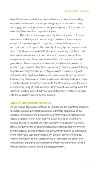 17
THE PROGRESS ILLUSION
diversify to incorporate factors beyond technical modernity – enabling
consumers to transcend the temporal urgency of technocentric design
and engage with their possessions over greater periods of time, and on a
diversity of emotional and experiential levels.
The volume of waste produced by this cyclic pattern of short-
term desire and disappointment is a major problem, not just in terms
of space and where to put it, but, perhaps more notably, for its toxic
corruption of the biosphere.The majority of today’s post-consumer waste
is currently disposed of via landﬁll sites, which leak heavy metals and other
toxic contaminants over time, such as arsenic, cadmium, copper, lead,
manganese and zinc.These toxic elements ﬁnd their way into soil and
groundwater, threatening local biodiversity. Landﬁlls are also known to
produce large volumes of methane, a principal greenhouse gas contributing
to global warming.A smaller percentage of waste is burned using vast
incinerators that produce ash laden with toxic elements such as cadmium,
lead, mercury, chromium, tin and zinc, while also releasing acidic gases such
as sulphur dioxide and nitrous oxides into the atmosphere. Even the much
acclaimed recycling of waste consumes large quantities of energy, while the
chemicals involved during treatment and sorting often ﬁnd their way back
into the ecosystem, causing further damage.
Chasing unattainable destinies
As the human population continues to multiply and the quantities of natural
resources available per person plummet, a dramatic reappraisal of our
wasteful consumption and production is urgently required.Technocentric
design is certainly here to stay and will always be one of a number of
creative genres to circulate the made world; yet its popularity will surely
fade as consumers tire of chasing unattainable destinies.This will give way
to new specialist genres of design and consumption fuelled by darker, and
more meaningful, user experiences. New product genres will emerge,
offering alternatives to the wasteful mode of technocentric design and
consumption, expanding our experience of daily life, rather than stiﬂing it
through endless cycles of desire and disappointment.
 