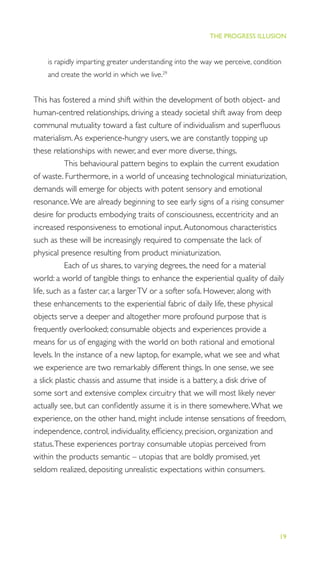 19
THE PROGRESS ILLUSION
is rapidly imparting greater understanding into the way we perceive, condition
and create the world in which we live.29
This has fostered a mind shift within the development of both object- and
human-centred relationships, driving a steady societal shift away from deep
communal mutuality toward a fast culture of individualism and superﬂuous
materialism.As experience-hungry users, we are constantly topping up
these relationships with newer, and ever more diverse, things.
This behavioural pattern begins to explain the current exudation
of waste. Furthermore, in a world of unceasing technological miniaturization,
demands will emerge for objects with potent sensory and emotional
resonance.We are already beginning to see early signs of a rising consumer
desire for products embodying traits of consciousness, eccentricity and an
increased responsiveness to emotional input.Autonomous characteristics
such as these will be increasingly required to compensate the lack of
physical presence resulting from product miniaturization.
Each of us shares, to varying degrees, the need for a material
world: a world of tangible things to enhance the experiential quality of daily
life, such as a faster car, a largerTV or a softer sofa. However, along with
these enhancements to the experiential fabric of daily life, these physical
objects serve a deeper and altogether more profound purpose that is
frequently overlooked; consumable objects and experiences provide a
means for us of engaging with the world on both rational and emotional
levels. In the instance of a new laptop, for example, what we see and what
we experience are two remarkably different things. In one sense, we see
a slick plastic chassis and assume that inside is a battery, a disk drive of
some sort and extensive complex circuitry that we will most likely never
actually see, but can conﬁdently assume it is in there somewhere.What we
experience, on the other hand, might include intense sensations of freedom,
independence, control, individuality, efﬁciency, precision, organization and
status.These experiences portray consumable utopias perceived from
within the products semantic – utopias that are boldly promised, yet
seldom realized, depositing unrealistic expectations within consumers.
 