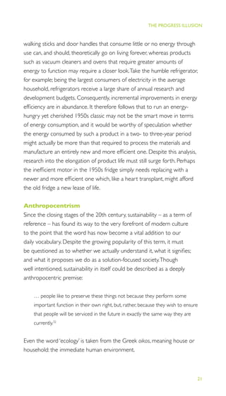 21
THE PROGRESS ILLUSION
walking sticks and door handles that consume little or no energy through
use can, and should, theoretically go on living forever, whereas products
such as vacuum cleaners and ovens that require greater amounts of
energy to function may require a closer look.Take the humble refrigerator,
for example; being the largest consumers of electricity in the average
household, refrigerators receive a large share of annual research and
development budgets. Consequently, incremental improvements in energy
efﬁciency are in abundance. It therefore follows that to run an energy-
hungry yet cherished 1950s classic may not be the smart move in terms
of energy consumption, and it would be worthy of speculation whether
the energy consumed by such a product in a two- to three-year period
might actually be more than that required to process the materials and
manufacture an entirely new and more efﬁcient one. Despite this analysis,
research into the elongation of product life must still surge forth. Perhaps
the inefﬁcient motor in the 1950s fridge simply needs replacing with a
newer and more efﬁcient one which, like a heart transplant, might afford
the old fridge a new lease of life.
Anthropocentrism
Since the closing stages of the 20th century, sustainability – as a term of
reference – has found its way to the very forefront of modern culture
to the point that the word has now become a vital addition to our
daily vocabulary. Despite the growing popularity of this term, it must
be questioned as to whether we actually understand it, what it signiﬁes;
and what it proposes we do as a solution-focused society.Though
well intentioned, sustainability in itself could be described as a deeply
anthropocentric premise:
… people like to preserve these things not because they perform some
important function in their own right, but, rather, because they wish to ensure
that people will be serviced in the future in exactly the same way they are
currently.32
Even the word ‘ecology’ is taken from the Greek oikos, meaning house or
household: the immediate human environment.
 