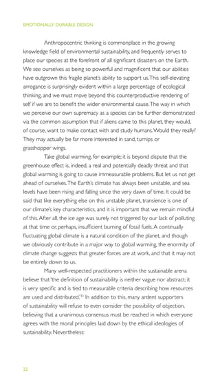 EMOTIONALLY DURABLE DESIGN
22
Anthropocentric thinking is commonplace in the growing
knowledge ﬁeld of environmental sustainability, and frequently serves to
place our species at the forefront of all signiﬁcant disasters on the Earth.
We see ourselves as being so powerful and magniﬁcent that our abilities
have outgrown this fragile planet’s ability to support us.This self-elevating
arrogance is surprisingly evident within a large percentage of ecological
thinking, and we must move beyond this counterproductive rendering of
self if we are to beneﬁt the wider environmental cause.The way in which
we perceive our own supremacy as a species can be further demonstrated
via the common assumption that if aliens came to this planet, they would,
of course, want to make contact with and study humans.Would they really?
They may actually be far more interested in sand, turnips or
grasshopper wings.
Take global warming, for example; it is beyond dispute that the
greenhouse effect is, indeed, a real and potentially deadly threat and that
global warming is going to cause immeasurable problems. But let us not get
ahead of ourselves.The Earth’s climate has always been unstable, and sea
levels have been rising and falling since the very dawn of time. It could be
said that like everything else on this unstable planet, transience is one of
our climate’s key characteristics, and it is important that we remain mindful
of this.After all, the ice age was surely not triggered by our lack of polluting
at that time or, perhaps, insufﬁcient burning of fossil fuels.A continually
ﬂuctuating global climate is a natural condition of the planet, and though
we obviously contribute in a major way to global warming, the enormity of
climate change suggests that greater forces are at work, and that it may not
be entirely down to us.
Many well-respected practitioners within the sustainable arena
believe that ‘the deﬁnition of sustainability is neither vague nor abstract; it
is very speciﬁc and is tied to measurable criteria describing how resources
are used and distributed.’33
In addition to this, many ardent supporters
of sustainability will refuse to even consider the possibility of objection,
believing that a unanimous consensus must be reached in which everyone
agrees with the moral principles laid down by the ethical ideologies of
sustainability. Nevertheless:
 