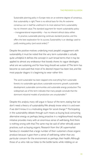 23
THE PROGRESS ILLUSION
Sustainable planning policy in Europe rests on an extreme degree of consensus,
that sustainability is right.There is no ethical basis for this.An extreme
consensus can in itself be unethical. In its most abstract form, sustainability
has no inherent value.The standard argument for recent sustainability policy
– transgenerational responsibility – has no inherent ethical status either.
In practice, sustainable planning continues standard practice, and this
offers the best explanation for its success. Sustainability is an ideology used to
justify existing policy (and social order).34
Despite the positive motives underlying most people’s engagement with
sustainability, it must be noted that the very term sustainable is actually
quite unhelpful. It deﬁnes the concept in such broad terms that it may be
applied to almost any endeavour that loosely shares its vague ideologies;
what are we sustaining, and for how long should we sustain it?The term has
become so overused that most of its desired impact has been lost, and like
most popular slogans it is beginning to wear rather thin:
The word sustainable has been slapped onto everything from sustainable
forestry to sustainable agriculture, sustainable economic growth, sustainable
development, sustainable communities and sustainable energy production.The
widespread use of the term indicates that many people conclude that the
dominant industrial models of production are unsustainable.35
Despite this analysis, many still argue in favour of the term, stating that ‘we
don’t need a theory of sustainability.We already know what it is and even
if we don’t know, it is a motivating slogan for social change.’36
Participating
in the sustainability debate through such means as buying local, consuming
alternative energy or, perhaps, being proactive in a neighbourhood recycling
initiative provides many with an enormous sense of well-being.And there
is nothing wrong with that.The same may be said of other ethically aware
practices, such as buying organic. Research from the UK supermarket
Sainsbury’s revealed that a large number of their customers chose organic
produce because it gave them a sense of well-being, rather than any
particular concern for the environment or, perhaps, their health.Although
those of us who ride our bikes to the bottle banks while nibbling on an
 