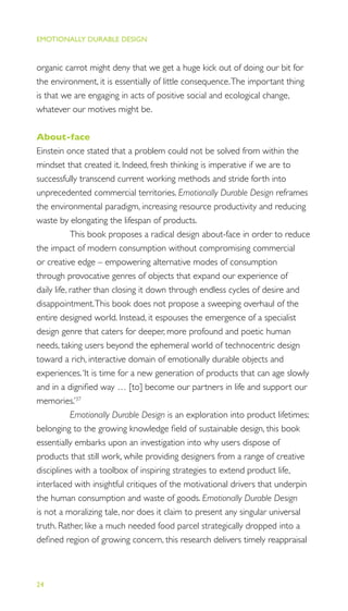 EMOTIONALLY DURABLE DESIGN
24
organic carrot might deny that we get a huge kick out of doing our bit for
the environment, it is essentially of little consequence.The important thing
is that we are engaging in acts of positive social and ecological change,
whatever our motives might be.
About-face
Einstein once stated that a problem could not be solved from within the
mindset that created it. Indeed, fresh thinking is imperative if we are to
successfully transcend current working methods and stride forth into
unprecedented commercial territories. Emotionally Durable Design reframes
the environmental paradigm, increasing resource productivity and reducing
waste by elongating the lifespan of products.
This book proposes a radical design about-face in order to reduce
the impact of modern consumption without compromising commercial
or creative edge – empowering alternative modes of consumption
through provocative genres of objects that expand our experience of
daily life, rather than closing it down through endless cycles of desire and
disappointment.This book does not propose a sweeping overhaul of the
entire designed world. Instead, it espouses the emergence of a specialist
design genre that caters for deeper, more profound and poetic human
needs, taking users beyond the ephemeral world of technocentric design
toward a rich, interactive domain of emotionally durable objects and
experiences.‘It is time for a new generation of products that can age slowly
and in a digniﬁed way … [to] become our partners in life and support our
memories.’37
Emotionally Durable Design is an exploration into product lifetimes;
belonging to the growing knowledge ﬁeld of sustainable design, this book
essentially embarks upon an investigation into why users dispose of
products that still work, while providing designers from a range of creative
disciplines with a toolbox of inspiring strategies to extend product life,
interlaced with insightful critiques of the motivational drivers that underpin
the human consumption and waste of goods. Emotionally Durable Design
is not a moralizing tale, nor does it claim to present any singular universal
truth. Rather, like a much needed food parcel strategically dropped into a
deﬁned region of growing concern, this research delivers timely reappraisal
 