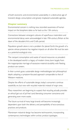25
THE PROGRESS ILLUSION
of both economic and environmental sustainability in a destructive age of
transient design, consumption and grossly misplaced sustainable agendas.
Chapter summary
Environmental concern is nothing new; recorded awareness of human
impact on the biosphere dates as far back as the 13th century.
.................................................
Connections between emergent cultures of superﬂuous materialism and
environmental decay were acknowledged in late 19th-century Britain at the
dawn of the decadent Arts and Crafts period.
.................................................
Population growth alone is not a problem for planet Earth; the growth of a
species whose presence has negative impacts on all other life must be seen
as a potential ecological crisis.
.................................................
The rampant consumption and waste of natural resources so prevalent
in the developed world is a legacy of modern times, born largely from
the inappropriate marriage of excessive material durability with ﬂeeting
product-use careers.
.................................................
In their current guise, sustainable design methodologies lack philosophical
depth, adopting a symptom-focused approach comparable to that of
Western medicine.
.................................................
Despite the efforts of sustainable design, today’s consumers continue
wastefully on, but now with recycled materials instead of virgin ones.
.................................................
Many researchers are beginning to suspect that recycling actually provides
an ethical ‘get out of jail free’ card, liberating consumer conscience and
generating even more waste.
.................................................
The future survival of many large brands will become increasingly
dependent upon both the delivery and perceptibility of eco-conscious
practices and products.
.................................................
Mainstream industrial design has become technocentric, incorporating
contemporary technologies within archaic product typologies.
.................................................
 