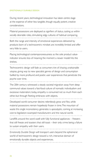 EMOTIONALLY DURABLE DESIGN
26
During recent years, technological innovation has taken centre stage
at the expense of other less tangible, though equally potent, creative
considerations.
.................................................
Material possessions are deployed as signiﬁers of status, casting us within
socially desirable roles, stimulating edgy cultures of habitual comparing.
.................................................
Both the range and intensity of emotional experiences delivered by
products born of a technocentric mindset are incredibly limited and offer
very little to users.
.................................................
Placing technological contemporaneousness as the sole product value-
indicator ensures loss of meaning the moment a newer model hits the
shelves.
.................................................
Technocentric design will fade as consumers tire of chasing unattainable
utopias, giving way to new specialist genres of design and consumption
fuelled by more profound and poetic user experiences that penetrate the
psyche over time.
.................................................
The 20th century witnessed a steady societal migration away from deep
communal values toward a fast-food culture of nomadic individualism and
excessive materialism; today, empathy is consumed not so much from each
other, but through ﬂeeting embraces with objects.
.................................................
Developed world consumer desires relentlessly grow and ﬂex, while
material possessions remain hopelessly frozen in time.The mountain of
waste this single inconsistency generates is apocalyptic, coming at increasing
cost to legislation-swamped manufacturers and the natural world.
.................................................
Landﬁlls around the word swell with fully functional appliances – freezers
that still freeze and toasters that still toast – their only crime being a failure
to sustain empathy with their users.
.................................................
Emotionally Durable Design will transport users beyond the ephemeral
world of technocentric design toward a rich, interactive domain of
emotionally durable objects and experiences.
.................................................
 
