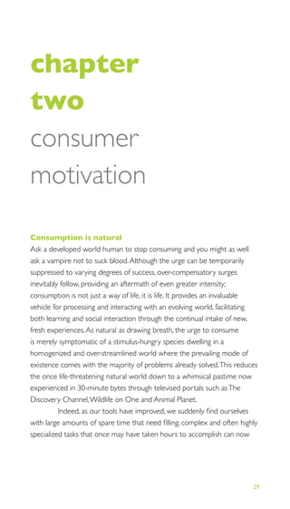 29
THE PROGRESS ILLUSION
chapter
two
consumer
motivation
Consumption is natural
Ask a developed world human to stop consuming and you might as well
ask a vampire not to suck blood.Although the urge can be temporarily
suppressed to varying degrees of success, over-compensatory surges
inevitably follow, providing an aftermath of even greater intensity;
consumption is not just a way of life, it is life. It provides an invaluable
vehicle for processing and interacting with an evolving world, facilitating
both learning and social interaction through the continual intake of new,
fresh experiences.As natural as drawing breath, the urge to consume
is merely symptomatic of a stimulus-hungry species dwelling in a
homogenized and over-streamlined world where the prevailing mode of
existence comes with the majority of problems already solved.This reduces
the once life-threatening natural world down to a whimsical pastime now
experienced in 30-minute bytes through televised portals such asThe
Discovery Channel,Wildlife on One and Animal Planet.
Indeed, as our tools have improved, we suddenly ﬁnd ourselves
with large amounts of spare time that need ﬁlling; complex and often highly
specialized tasks that once may have taken hours to accomplish can now
 