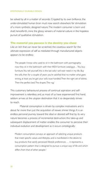 EMOTIONALLY DURABLE DESIGN
30
be solved by all in a matter of seconds. Crippled by its own brilliance, the
under-stimulated human brain must now search elsewhere for stimulation
of a more synthetic, designed nature.The modern consumer is born and
shall, henceforth, mine the glossy veneers of material culture in the hopeless
pursuit of qualitative stimulation.
The material you possess is the destiny you chase
Like an itch that can never be scratched, the covetous search for the
ultimate expression of self as mediated through manufactured objects
appears to be endless:
The people I know who used to sit in the bathroom with pornography,
now they sit in the bathroom with their IKEA furniture catalogue…You buy
furniture.You tell yourself, this is the last sofa I will ever need in my life. Buy
the sofa, then for a couple of years you’re satisﬁed that no matter what goes
wrong, at least you’ve got your sofa issue handled.Then the right set of dishes.
Then the perfect bed.The drapes.The rug.1
This customary behavioural process of continual aspiration and self-
improvement is relentless and, as most of us have experienced ﬁrst hand,
seldom arrives at the utopian destination that it so desperately strives
to reach.
Material consumption is driven by complex motivations and is
about far more than just the acquisition of newer, shinier things. It is an
endless personal journey toward the ideal or desired self that by its very
nature becomes a process of incremental destruction; this take-up and
subsequent displacement of matter enables the consumer to perceive their
individual evolution and development as it occurs ontologically:
Modern consumption conveys an approach of selecting unique products
that meet speciﬁc values and lifestyles, and is manifested in the desire to
buy products that satisfy perceived lifestyle preferences … it represents a
consumption pattern that is designed to pursue a unique way of life and which
differs from that of other people.2
 