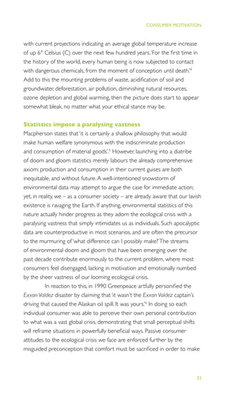 33
THE PROGRESS ILLUSION
CONSUMER MOTIVATION
with current projections indicating an average global temperature increase
of up 6° Celsius (C) over the next few hundred years.‘For the ﬁrst time in
the history of the world, every human being is now subjected to contact
with dangerous chemicals, from the moment of conception until death.’4
Add to this the mounting problems of waste, acidiﬁcation of soil and
groundwater, deforestation, air pollution, diminishing natural resources,
ozone depletion and global warming, then the picture does start to appear
somewhat bleak, no matter what your ethical stance may be.
Statistics impose a paralysing vastness
Macpherson states that ‘it is certainly a shallow philosophy that would
make human welfare synonymous with the indiscriminate production
and consumption of material goods’.5
However, launching into a diatribe
of doom and gloom statistics merely labours the already comprehensive
axiom: production and consumption in their current guises are both
inequitable, and without future.A well-intentioned snowstorm of
environmental data may attempt to argue the case for immediate action;
yet, in reality, we – as a consumer society – are already aware that our lavish
existence is ravaging the Earth. If anything, environmental statistics of this
nature actually hinder progress as they adorn the ecological crisis with a
paralysing vastness that simply intimidates us as individuals. Such apocalyptic
data are counterproductive in most scenarios, and are often the precursor
to the murmuring of ‘what difference can I possibly make?’The streams
of environmental doom and gloom that have been emerging over the
past decade contribute enormously to the current problem, where most
consumers feel disengaged, lacking in motivation and emotionally numbed
by the sheer vastness of our looming ecological crisis.
In reaction to this, in 1990 Greenpeace artfully personiﬁed the
Exxon Valdez disaster by claiming that ‘it wasn’t the Exxon Valdez captain’s
driving that caused the Alaskan oil spill. It was yours.’6
In doing so each
individual consumer was able to perceive their own personal contribution
to what was a vast global crisis, demonstrating that small perceptual shifts
will reframe situations in powerfully beneﬁcial ways. Passive consumer
attitudes to the ecological crisis we face are enforced further by the
misguided preconception that comfort must be sacriﬁced in order to make
 