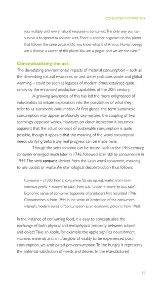 35
THE PROGRESS ILLUSION
CONSUMER MOTIVATION
you multiply until every natural resource is consumed.The only way you can
survive is to spread to another area.There is another organism on this planet
that follows the same pattern. Do you know what it is? A virus. Human beings
are a disease, a cancer of this planet.You are a plague, and we are the cure.10
Conceptualizing the act
The devastating environmental impacts of material consumption – such as
the diminishing natural resources, air and water pollution, waste and global
warming – could be seen as legacies of modern times, catalysed quite
simply by the enhanced production capabilities of the 20th century.
A growing awareness of this has led the more enlightened of
industrialists to initiate exploration into the possibilities of what they
refer to as sustainable consumption.At ﬁrst glance, the term sustainable
consumption may appear profoundly oxymoronic: the coupling of two
seemingly opposed words. However, on closer inspection it becomes
apparent that the actual concept of sustainable consumption is quite
possible, though it appears that the meaning of the word consumption
needs clarifying before any real progress can be made here.
Though the verb consume can be traced back to the 14th century,
consumer emerged much later in 1746, followed later still by consumerism in
1944.The verb consume derives from the Latin word consumere, meaning
to use up, eat or waste.An etymological deconstruction thus follows:
Consume – c1380, from L. consumere,‘to use up, eat, waste’, from com-
intensive preﬁx + sumere ‘to take’, from sub- ‘under’ + emere ‘to buy, take’.
Economic sense of consumer (opposite of producer) ﬁrst recorded 1746.
Consumerism is from 1944 in the sense of ‘protection of the consumer’s
interest’; modern sense of ‘consumption as an economic policy’ is from 1960.11
In the instance of consuming food, it is easy to conceptualize the
exchange of both physical and metaphysical property between subject
and object.Take an apple, for example: the apple signiﬁes nourishment,
vitamins, minerals and an afterglow of vitality to be experienced post-
consumption, yet anticipated pre-consumption.To the hungry it represents
the potential satisfaction of needs and desires. In the manufactured
CONSUMER MOTIVATION
 