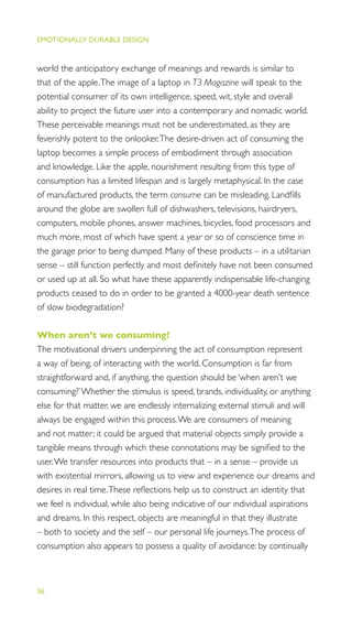 EMOTIONALLY DURABLE DESIGN
36
world the anticipatory exchange of meanings and rewards is similar to
that of the apple.The image of a laptop in T3 Magazine will speak to the
potential consumer of its own intelligence, speed, wit, style and overall
ability to project the future user into a contemporary and nomadic world.
These perceivable meanings must not be underestimated, as they are
feverishly potent to the onlooker.The desire-driven act of consuming the
laptop becomes a simple process of embodiment through association
and knowledge. Like the apple, nourishment resulting from this type of
consumption has a limited lifespan and is largely metaphysical. In the case
of manufactured products, the term consume can be misleading. Landﬁlls
around the globe are swollen full of dishwashers, televisions, hairdryers,
computers, mobile phones, answer machines, bicycles, food processors and
much more, most of which have spent a year or so of conscience time in
the garage prior to being dumped. Many of these products – in a utilitarian
sense – still function perfectly and most deﬁnitely have not been consumed
or used up at all. So what have these apparently indispensable life-changing
products ceased to do in order to be granted a 4000-year death sentence
of slow biodegradation?
When aren’t we consuming?
The motivational drivers underpinning the act of consumption represent
a way of being, of interacting with the world. Consumption is far from
straightforward and, if anything, the question should be ‘when aren’t we
consuming?’Whether the stimulus is speed, brands, individuality, or anything
else for that matter, we are endlessly internalizing external stimuli and will
always be engaged within this process.We are consumers of meaning
and not matter; it could be argued that material objects simply provide a
tangible means through which these connotations may be signiﬁed to the
user.We transfer resources into products that – in a sense – provide us
with existential mirrors, allowing us to view and experience our dreams and
desires in real time.These reﬂections help us to construct an identity that
we feel is individual, while also being indicative of our individual aspirations
and dreams. In this respect, objects are meaningful in that they illustrate
– both to society and the self – our personal life journeys.The process of
consumption also appears to possess a quality of avoidance: by continually
 