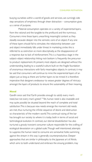 37
THE PROGRESS ILLUSION
CONSUMER MOTIVATION
busying ourselves within a world of goods and services, we cunningly side
step sensations of emptiness through sheer distraction – consumption gives
us a sense of purpose.
Material consumption operates on a variety of experiential layers,
from the rational and the tangible to the profound and the numinous.
Consumers mine these layers, unearthing meaningful content as they
steadily excavate deeper into the semiotic core of an object. If any one
of these layers should fail to stimulate, the relationship between user
and object immediately falls under threat. In marketing circles this is
referred to as extinction or, more descriptively, as the disappearance of
a response due to lack of reinforcement.This is a hazardous stage in the
subject–object relationship: hitting rock bottom is frequently the precursor
to product replacement.At present, most objects are designed without this
understanding, leading to a wasteful culture built on the fragile foundation
of anonymous interactions with fairly meaningless objects. In contrast, it may
be said that consumers will continue to mine the experiential layers of an
object just as long as there are further layers to be mined. It is therefore
imperative that designers endeavour to weave greater degrees of intricacy
amongst the layers of products to ensure the sustainability of their meaning.
Need
Gandhi once said that ‘Earth provides enough to satisfy every man’s
need, but not every man’s greed’.12
Yet, human need is also insatiable and
may quite possibly be situated beyond the reach of complete and total
satisfaction.This is because new needs emerge the moment old needs
are met, thus nurturing the inﬁnite sequence of desire and destruction
so characteristic of the modern world.This continual raising of the bar
has brought our society to where it is today both in terms of social and
technological evolution. In contrast, our eternal dissatisfaction has also
nurtured a grossly transient consumer culture responsible for the crafting of
ecological devastation on a global scale.Though well intentioned, attempts
to suppress the human need to consume are somewhat futile; swimming
against the stream in this way is generally counterproductive. Deeper
approaches that are similar in philosophy to the Japanese art of Aikido,
which aims to both understand and embrace the ensuing problem, may
 