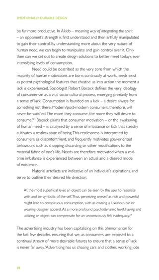 EMOTIONALLY DURABLE DESIGN
38
be far more productive. In Aikido – meaning way of integrating the spirit
– an opponent’s strength is ﬁrst understood and then artfully manipulated
to gain their control. By understanding more about the very nature of
human need, we can begin to manipulate and gain control over it. Only
then can we set out to create design solutions to better meet today’s ever
intensifying levels of consumption.
Need could be described as the very core from which the
majority of human motivations are born; continually at work, needs exist
as potent psychological features that chastise us into action the moment a
lack is experienced. Sociologist Robert Bocock deﬁnes the very ideology
of consumerism as a vital socio-cultural process, emerging primarily from
a sense of lack.‘Consumption is founded on a lack – a desire always for
something not there. Modern/post-modern consumers, therefore, will
never be satisﬁed.The more they consume, the more they will desire to
consume.’13
Bocock claims that consumer motivation – or the awakening
of human need – is catalysed by a sense of imbalance or lack that steadily
cultivates a restless state of being.This restlessness is interpreted by
consumers as discontentment, and frequently motivates goal-oriented
behaviours such as shopping, discarding or other modiﬁcations to the
material fabric of one’s life. Needs are therefore motivated when a real-
time imbalance is experienced between an actual and a desired mode
of existence.
Material artefacts are indicative of an individual’s aspirations, and
serve to outline their desired life direction:
At the most superﬁcial level, an object can be seen by the user to resonate
with and be symbolic of the self.Thus, perceiving oneself as rich and powerful
might lead to conspicuous consumption, such as owning a luxurious car or
wearing designer apparel.At a more profound psychodynamic level, having and
utilizing an object can compensate for an unconsciously felt inadequacy.14
The advertising industry has been capitalizing on this phenomenon for
the last few decades, ensuring that we, as consumers, are exposed to a
continual stream of more desirable futures to ensure that a sense of lack
is never far away.‘Advertising has us chasing cars and clothes, working jobs
 