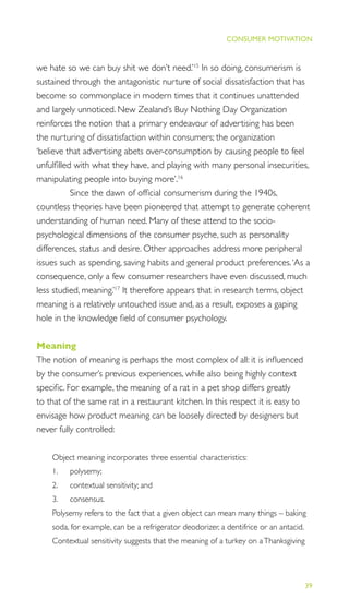 39
THE PROGRESS ILLUSION
CONSUMER MOTIVATION
we hate so we can buy shit we don’t need.’15
In so doing, consumerism is
sustained through the antagonistic nurture of social dissatisfaction that has
become so commonplace in modern times that it continues unattended
and largely unnoticed. New Zealand’s Buy Nothing Day Organization
reinforces the notion that a primary endeavour of advertising has been
the nurturing of dissatisfaction within consumers; the organization
‘believe that advertising abets over-consumption by causing people to feel
unfulﬁlled with what they have, and playing with many personal insecurities,
manipulating people into buying more’.16
Since the dawn of ofﬁcial consumerism during the 1940s,
countless theories have been pioneered that attempt to generate coherent
understanding of human need. Many of these attend to the socio-
psychological dimensions of the consumer psyche, such as personality
differences, status and desire. Other approaches address more peripheral
issues such as spending, saving habits and general product preferences.‘As a
consequence, only a few consumer researchers have even discussed, much
less studied, meaning.’17
It therefore appears that in research terms, object
meaning is a relatively untouched issue and, as a result, exposes a gaping
hole in the knowledge ﬁeld of consumer psychology.
Meaning
The notion of meaning is perhaps the most complex of all: it is inﬂuenced
by the consumer’s previous experiences, while also being highly context
speciﬁc. For example, the meaning of a rat in a pet shop differs greatly
to that of the same rat in a restaurant kitchen. In this respect it is easy to
envisage how product meaning can be loosely directed by designers but
never fully controlled:
Object meaning incorporates three essential characteristics:
1. polysemy;
2. contextual sensitivity; and
3. consensus.
Polysemy refers to the fact that a given object can mean many things – baking
soda, for example, can be a refrigerator deodorizer, a dentifrice or an antacid.
Contextual sensitivity suggests that the meaning of a turkey on aThanksgiving
 