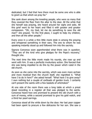dedicated; but I feel that here there must be some one who is able
to grant us that which we pray for."
She sank down among the kneeling people, who were so many that
they covered the floor from the altar to the door. All the while that
she herself was praying, she heard around her sighs and sobs. All
this grief went to her heart and filled it with greater and greater
compassion. "Oh, my God, let me do something to save the old
man!" she prayed. "In the first place, I ought to help my children,
and then all the other people."
Every once in a while a thin little monk stole in among the praying
and whispered something in their ears. The one to whom he was
speaking instantly stood up and followed him into the sacristy.
Signora Concenza soon apprehended what there was in question.
"They are of the kind who give pledges for the Pope's recovery,"
thought she.
The next time the little monk made his rounds, she rose up and
went with him. It was a perfectly involuntary action. She fancied that
she was being impelled to do this by the power which ruled in the
old church.
As soon as she came into the sacristy, which was even more archaic
and more mystical than the church itself, she regretted it. "What
have I to do in here?" she asked herself. "What have I to give away?
I own nothing but a couple of cartloads of garden truck. I certainly
can't present the saints with a few baskets of artichokes!"
At one side of the room there was a long table at which a priest
stood recording in a register all that was pledged to the saints.
Concenza heard how one promised to present the old church with a
sum of money, while a second promised to give his gold watch, and
a third her pearl earrings.
Concenza stood all the while down by the door. Her last poor copper
had been spent to procure a few delicacies for her son. She saw a
 