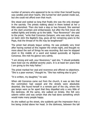number of persons who appeared to be no richer than herself buying
wax candles and silver hearts. She turned her skirt pocket inside out,
but she could not afford even that much.
She stood and waited so long that finally she was the only stranger
in the sacristy. The priests walking about in there looked at her a
little astonished. Then she took a step or two forward. She seemed
at the start uncertain and embarrassed, but after the first move she
walked lightly and briskly up to the table. "Your Reverence!" she said
to the priest, "write that Concenza Zamponi, who was sixty last year,
on Saint John the Baptist's Day, gives all her remaining years to the
Pope, that the thread of his life may be lengthened!"
The priest had already begun writing. He was probably very tired
after having worked at this register the whole night, and thought no
more about the sort of things he was recording. But now he stopped
short in the middle of a word and looked quizzically at Signora
Concenza. She met his glance very calmly.
"I am strong and well, your Reverence," said she. "I should probably
have lived out my allotted seventy years. It is at least ten years that
I am giving to the Holy Father."
The priest marked her zeal and reverence and offered no objections.
"She is a poor woman," thought he. "She has nothing else to give."
"It is written, my daughter," he said.
When old Concenza came out from the church, it was so late that
the commotion had ceased and the streets were absolutely
deserted. She found herself in a remote part of the city, where the
gas lamps were so far apart that they dispelled only a very little of
the darkness. All the same, she walked on briskly. She felt very
solemn within and was certain that she had done something which
would make many people happy.
As she walked up the street, she suddenly got the impression that a
live being circled above her head. In the darkness, between the tall
 