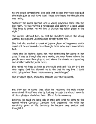 no one could comprehend. She said that in case they were not glad
she might just as well have lived. Those who heard her thought she
was raving.
Suddenly the doors opened, and a young physician came into the
sick-room. He was waving a newspaper and calling in a loud voice:
"The Pope is better. He will live. A change has taken place in the
night."
The nurses silenced him, so that he shouldn't disturb the dying
woman, but Signora Concenza had already heard him.
She had also marked a spark of joy—a gleam of happiness which
could not be concealed—pass through those who stood around her
bed.
There she lay looking about her, with something far-seeing in her
gaze. It was as though she were looking out over Rome, where the
people were now thronging up and down the streets and greeting
one another with the joyful news.
She raised her head as high as she could and said: "So am I—I am
very happy. God has allowed me to die that he may live. I don't
mind dying when I have made so many people happy."
She lay down again, and a few seconds later she was dead.
But they say in Rome that, after his recovery, the Holy Father
entertained himself one day by looking through the church records
of pious pledges which had been offered for his recovery.
Smilingly he read the long lists of little gifts until he came to the
record where Concenza Zamponi had presented him with her
remaining years of life. Instantly he became very serious and
thoughtful.
 