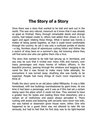 The Story of a Story
Once there was a story that wanted to be told and sent out in the
world. This was very natural, inasmuch as it knew that it was already
as good as finished. Many, through remarkable deeds and strange
events, had helped create it; others had added their straws in it by
again and again relating these things. What it lacked was merely a
matter of being joined together, so that it could travel comfortably
through the country. As yet it was only a confused jumble of stories
—a big, formless cloud of adventures rushing hither and thither like
a swarm of stray bees on a summer's day, not knowing where they
will find some one who can gather them into a hive.
The story that wanted to be told had sprung up in Vermland, and
you may be sure that it circled over many mills and manors, over
many parsonages and many homes of military officers, in the
beautiful province, peering through the windows and begging to be
cared for. But it was forced to make many futile attempts, for
everywhere it was turned away. Anything else was hardly to be
expected. People had many things of much more importance to
think of.
Finally the story came to an old place called Mårbacka. It was a little
homestead, with low buildings overshadowed by giant trees. At one
time it had been a parsonage, and it was as if this had set a certain
stamp upon the place which it could not lose. They seemed to have
a greater love for books and reading there than elsewhere, and a
certain air of restfulness and peace always pervaded it. There
rushing with duties and bickering with servants were never met with,
nor was hatred or dissension given house room, either. One who
happened to be a guest there was not allowed to take life too
seriously, but had to feel that his first duty was to be light-hearted
 