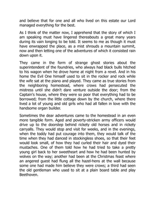 and believe that for one and all who lived on this estate our Lord
managed everything for the best.
As I think of the matter now, I apprehend that the story of which I
am speaking must have lingered thereabouts a great many years
during its vain longing to be told. It seems to me as though it must
have enwrapped the place, as a mist shrouds a mountain summit,
now and then letting one of the adventures of which it consisted rain
down upon it.
They came in the form of strange ghost stories about the
superintendent of the foundries, who always had black bulls hitched
to his wagon when he drove home at night from a revel. And in his
home the Evil One himself used to sit in the rocker and rock while
the wife sat at the piano and played. They came as true stories from
the neighboring homestead, where crows had persecuted the
mistress until she didn't dare venture outside the door; from the
Captain's house, where they were so poor that everything had to be
borrowed; from the little cottage down by the church, where there
lived a lot of young and old girls who had all fallen in love with the
handsome organ builder.
Sometimes the dear adventures came to the homestead in an even
more tangible form. Aged and poverty-stricken army officers would
drive up to the doorstep behind rickety old horses and in rickety
carryalls. They would stop and visit for weeks, and in the evenings,
when the toddy had put courage into them, they would talk of the
time when they had danced in stockingless shoes, so that their feet
would look small, of how they had curled their hair and dyed their
mustaches. One of them told how he had tried to take a pretty
young girl back to her sweetheart and how he had been hunted by
wolves on the way; another had been at the Christmas feast where
an angered guest had flung all the hazel-hens at the wall because
some one had made him believe they were crows; a third had seen
the old gentleman who used to sit at a plain board table and play
Beethoven.
 