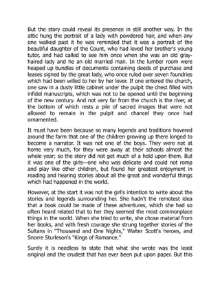 But the story could reveal its presence in still another way. In the
attic hung the portrait of a lady with powdered hair, and when any
one walked past it he was reminded that it was a portrait of the
beautiful daughter of the Count, who had loved her brother's young
tutor, and had called to see him once when she was an old gray-
haired lady and he an old married man. In the lumber room were
heaped up bundles of documents containing deeds of purchase and
leases signed by the great lady, who once ruled over seven foundries
which had been willed to her by her lover. If one entered the church,
one saw in a dusty little cabinet under the pulpit the chest filled with
infidel manuscripts, which was not to be opened until the beginning
of the new century. And not very far from the church is the river, at
the bottom of which rests a pile of sacred images that were not
allowed to remain in the pulpit and chancel they once had
ornamented.
It must have been because so many legends and traditions hovered
around the farm that one of the children growing up there longed to
become a narrator. It was not one of the boys. They were not at
home very much, for they were away at their schools almost the
whole year; so the story did not get much of a hold upon them. But
it was one of the girls—one who was delicate and could not romp
and play like other children, but found her greatest enjoyment in
reading and hearing stories about all the great and wonderful things
which had happened in the world.
However, at the start it was not the girl's intention to write about the
stories and legends surrounding her. She hadn't the remotest idea
that a book could be made of these adventures, which she had so
often heard related that to her they seemed the most commonplace
things in the world. When she tried to write, she chose material from
her books, and with fresh courage she strung together stories of the
Sultans in "Thousand and One Nights," Walter Scott's heroes, and
Snorre Sturleson's "Kings of Romance."
Surely it is needless to state that what she wrote was the least
original and the crudest that has ever been put upon paper. But this
 