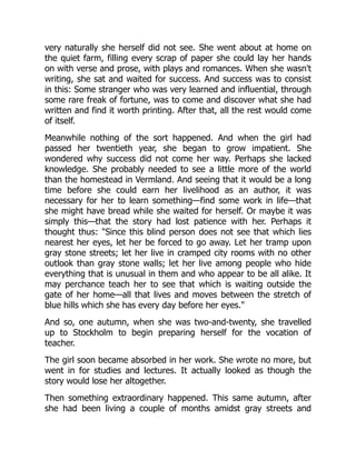 very naturally she herself did not see. She went about at home on
the quiet farm, filling every scrap of paper she could lay her hands
on with verse and prose, with plays and romances. When she wasn't
writing, she sat and waited for success. And success was to consist
in this: Some stranger who was very learned and influential, through
some rare freak of fortune, was to come and discover what she had
written and find it worth printing. After that, all the rest would come
of itself.
Meanwhile nothing of the sort happened. And when the girl had
passed her twentieth year, she began to grow impatient. She
wondered why success did not come her way. Perhaps she lacked
knowledge. She probably needed to see a little more of the world
than the homestead in Vermland. And seeing that it would be a long
time before she could earn her livelihood as an author, it was
necessary for her to learn something—find some work in life—that
she might have bread while she waited for herself. Or maybe it was
simply this—that the story had lost patience with her. Perhaps it
thought thus: "Since this blind person does not see that which lies
nearest her eyes, let her be forced to go away. Let her tramp upon
gray stone streets; let her live in cramped city rooms with no other
outlook than gray stone walls; let her live among people who hide
everything that is unusual in them and who appear to be all alike. It
may perchance teach her to see that which is waiting outside the
gate of her home—all that lives and moves between the stretch of
blue hills which she has every day before her eyes."
And so, one autumn, when she was two-and-twenty, she travelled
up to Stockholm to begin preparing herself for the vocation of
teacher.
The girl soon became absorbed in her work. She wrote no more, but
went in for studies and lectures. It actually looked as though the
story would lose her altogether.
Then something extraordinary happened. This same autumn, after
she had been living a couple of months amidst gray streets and
 