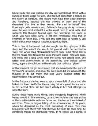 house walls, she was walking one day up Malmskillnad Street with a
bundle of books under her arm. She had just come from a lecture on
the history of literature. The lecture must have been about Bellman
and Runeberg, because she was thinking of them and of the
characters that live in their verses. She said to herself that
Runeberg's jolly warriors and Bellman's happy-go-lucky roisterers
were the very best material a writer could have to work with. And
suddenly this thought flashed upon her: Vermland, the world in
which you have been living, is not less remarkable than that of
Fredman or Fänrik Stål. If you can only learn how to handle it, you
will find that your material is quite as good as theirs.
This is how it happened that she caught her first glimpse of the
story. And the instant she saw it, the ground under her seemed to
sway. The whole long Malmskillnad Street from Hamn Street Hill to
the fire-house rose toward the skies and sank again—rose and sank.
She stood still a long while, until the street had settled itself. She
gazed with astonishment at the passers-by, who walked calmly
along, apparently oblivious to the miracle that had taken place.
At that moment the girl determined that she would write the story of
Vermland's Cavaliers, and never for an instant did she relinquish the
thought of it; but many and long years elapsed before the
determination was carried out.
In the first place she had entered upon a new field of labor, and she
lacked the time needful for the carrying out of a great literary work.
In the second place she had failed utterly in her first attempts to
write the story.
During these years many things were constantly happening which
helped mould it. One morning, on a school holiday, she was sitting
at the breakfast-table with her father, and the two of them talked of
old times. Then he began telling of an acquaintance of his youth,
whom he described as the most fascinating of men. This man
brought joy and cheer with him wherever he went. He could sing; he
composed music; he improvised verse. If he struck up a dance, it
 