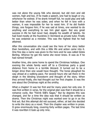 was not alone the young folk who danced, but old men and old
women, high and low. If he made a speech, one had to laugh or cry,
whichever he wished. If he drank himself full, he could play and talk
better than when he was sober, and when he fell in love with a
woman, it was impossible for her to resist him. If he did foolish
things, one forgave him; if he was sad at times, one wanted to do
anything and everything to see him glad again. But any great
success in life he had never had, despite his wealth of talents. He
had lived mostly at the foundries in Vermland as private tutor. Finally
he was ordained as a minister. This was the highest that he had
attained.
After this conversation she could see the hero of her story better
than heretofore, and with this a little life and action came into it.
One fine day a name was given to the hero and he was called Gösta
Berling. Whence he got the name she never knew. It was as if he
had named himself.
Another time, she came home to spend the Christmas holidays. One
evening the whole family went off to a Christmas party a good
distance from home in a terrible blizzard. It turned out to be a
longer drive than one would have thought. The horse ploughed his
way ahead at a walking pace. For several hours she sat there in the
sleigh in the blinding snowstorm and thought of the story. When
they arrived finally, she had thought out her first chapter. It was the
one about the Christmas night at the smithy.
What a chapter! It was her first and for many years her only one. It
was first written in verse, for the original plan was that it should be a
romance cycle, like "Fänrik Stål's Sagas." But by degrees this was
changed, and for a time the idea was that it should be written as
drama. Then the Christmas night was worked over to go in as the
first act. But this attempt did not succeed, either; at last she decided
to write the story as a novel. Then the chapter was written in prose.
It grew enormously long, covering forty written pages. The last time
it was rewritten it took up only nine.
 
