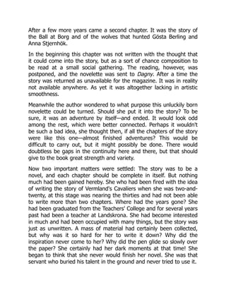 After a few more years came a second chapter. It was the story of
the Ball at Borg and of the wolves that hunted Gösta Berling and
Anna Stjernhök.
In the beginning this chapter was not written with the thought that
it could come into the story, but as a sort of chance composition to
be read at a small social gathering. The reading, however, was
postponed, and the novelette was sent to Dagny. After a time the
story was returned as unavailable for the magazine. It was in reality
not available anywhere. As yet it was altogether lacking in artistic
smoothness.
Meanwhile the author wondered to what purpose this unluckily born
novelette could be turned. Should she put it into the story? To be
sure, it was an adventure by itself—and ended. It would look odd
among the rest, which were better connected. Perhaps it wouldn't
be such a bad idea, she thought then, if all the chapters of the story
were like this one—almost finished adventures? This would be
difficult to carry out, but it might possibly be done. There would
doubtless be gaps in the continuity here and there, but that should
give to the book great strength and variety.
Now two important matters were settled: The story was to be a
novel, and each chapter should be complete in itself. But nothing
much had been gained hereby. She who had been fired with the idea
of writing the story of Vermland's Cavaliers when she was two-and-
twenty, at this stage was nearing the thirties and had not been able
to write more than two chapters. Where had the years gone? She
had been graduated from the Teachers' College and for several years
past had been a teacher at Landskrona. She had become interested
in much and had been occupied with many things, but the story was
just as unwritten. A mass of material had certainly been collected,
but why was it so hard for her to write it down? Why did the
inspiration never come to her? Why did the pen glide so slowly over
the paper? She certainly had her dark moments at that time! She
began to think that she never would finish her novel. She was that
servant who buried his talent in the ground and never tried to use it.
 