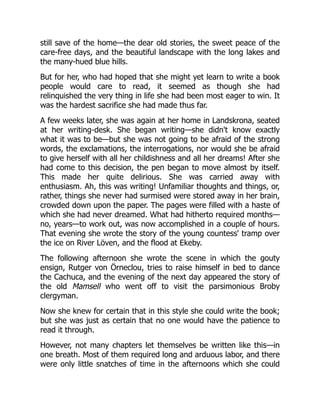 still save of the home—the dear old stories, the sweet peace of the
care-free days, and the beautiful landscape with the long lakes and
the many-hued blue hills.
But for her, who had hoped that she might yet learn to write a book
people would care to read, it seemed as though she had
relinquished the very thing in life she had been most eager to win. It
was the hardest sacrifice she had made thus far.
A few weeks later, she was again at her home in Landskrona, seated
at her writing-desk. She began writing—she didn't know exactly
what it was to be—but she was not going to be afraid of the strong
words, the exclamations, the interrogations, nor would she be afraid
to give herself with all her childishness and all her dreams! After she
had come to this decision, the pen began to move almost by itself.
This made her quite delirious. She was carried away with
enthusiasm. Ah, this was writing! Unfamiliar thoughts and things, or,
rather, things she never had surmised were stored away in her brain,
crowded down upon the paper. The pages were filled with a haste of
which she had never dreamed. What had hitherto required months—
no, years—to work out, was now accomplished in a couple of hours.
That evening she wrote the story of the young countess' tramp over
the ice on River Löven, and the flood at Ekeby.
The following afternoon she wrote the scene in which the gouty
ensign, Rutger von Örneclou, tries to raise himself in bed to dance
the Cachuca, and the evening of the next day appeared the story of
the old Mamsell who went off to visit the parsimonious Broby
clergyman.
Now she knew for certain that in this style she could write the book;
but she was just as certain that no one would have the patience to
read it through.
However, not many chapters let themselves be written like this—in
one breath. Most of them required long and arduous labor, and there
were only little snatches of time in the afternoons which she could
 
