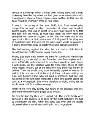 devote to authorship. When she had been writing about half a year,
reckoning from the day when she had gone in for romanticism with
a vengeance, about a dozen chapters were written. At this rate the
book would be finished in three or four years.
It was in the spring of this year, 1890, that Idun invited prize
competitors to send in short novelettes of about one hundred
printed pages. This was an outlet for a story that wanted to be told
and sent into the world. It must have been the story itself that
prompted her sister to suggest to her that she make use of this
opportunity. Here, at last, was a way of finding out if her story was
so hopelessly bad! If it received the prize, much would be gained; if
it didn't, she simply stood in exactly the same position as before.
She had nothing against the idea, but she had so little faith in
herself that she couldn't come to any conclusion.
Finally, just eight days before the time for submitting manuscripts
had expired, she decided to take from the novel five chapters which
were sufficiently well connected to pass for a novelette, and chance
it with these. But the chapters were far from ready. Three of them
were loosely written, but of the remaining two there was barely an
outline. Then the whole thing must be legibly copied, of course. To
add to this, she was not at home just then, but was visiting her
sister and brother-in-law, who still lived in Vermland. And one who
has come to visit with dear friends for a short time cannot spend the
days at a writing-desk. She wrote therefore at night, sitting up the
whole week until four in the mornings.
Finally there were only twenty-four hours of the precious time left,
and there were still twenty pages to be written.
On this the last day they were invited out. The whole family were
going on a little journey to be gone for the night. Naturally, she had
to accompany the rest. When the party was over and the guests
dispersed, she sat up all night writing in the strange place.
 