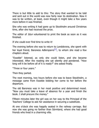 There is but little to add to this: The story that wanted to be told
and sent out in the world was now fairly near its destination. Now it
was to be written, at least, even though it might take a few years
more before it was finished.
She who was writing it had gone up to Stockholm around Christmas
time, after she had received the prize.
The editor of Idun volunteered to print the book as soon as it was
finished.
If she could ever find time to write it!
The evening before she was to return to Landskrona, she spent with
her loyal friend, Baroness Adlersparre[1], to whom she read a few
chapters aloud.
"Esselde" listened, as only she could listen, and she became
interested. After the reading she sat silently and pondered. "How
long will it be before all of it is ready?" she asked finally.
"Three or four years."
Then they parted.
The next morning, two hours before she was to leave Stockholm, a
message came from Esselde bidding her come to her before the
departure.
The old Baroness was in her most positive and determined mood.
"Now you must take a leave of absence for a year and finish the
book. I shall procure the money."
Fifteen minutes later the girl was on her way to the Principal of the
Teachers' College to ask her assistance in securing a substitute.
At one o'clock she was happily seated in the railway carriage. But
now she was going no farther than Sörmland, where she had good
friends who lived in a charming villa.
 
