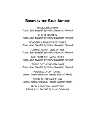 Books by the Same Author
JERUSALEM, A Novel
(Trans. from Swedish by Velma Swanston Howard)
CHRIST LEGENDS
(Trans. from Swedish by Velma Swanston Howard)
WONDERFUL ADVENTURES OF NILS
(Trans. from Swedish by Velma Swanston Howard)
FURTHER ADVENTURES OF NILS
(Trans. from Swedish by Velma Swanston Howard)
GIRL FROM THE MARSH CROFT
(Trans. from Swedish by Velma Swanston Howard)
LEGEND OF THE SACRED IMAGE
(Trans. from Swedish by Velma Swanston Howard)
MIRACLES OF ANTICHRIST
(Trans. from Swedish by Pauline Bancroft Flach)
STORY OF GÖSTA BERLING
(Trans. from Swedish by Pauline Bancroft Flach)
FROM A SWEDISH HOMESTEAD
(Trans. from Swedish by Jessie Bröchner)
 